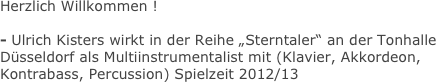 Herzlich Willkommen !

- Ulrich Kisters wirkt in der Reihe „Sterntaler“ an der Tonhalle Düsseldorf als Multiinstrumentalist mit (Klavier, Akkordeon, Kontrabass, Percussion) Spielzeit 2012/13
