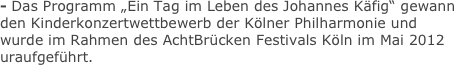 - Das Programm „Ein Tag im Leben des Johannes Käfig“ gewann
den Kinderkonzertwettbewerb der Kölner Philharmonie und wurde im Rahmen des AchtBrücken Festivals Köln im Mai 2012 uraufgeführt. 

